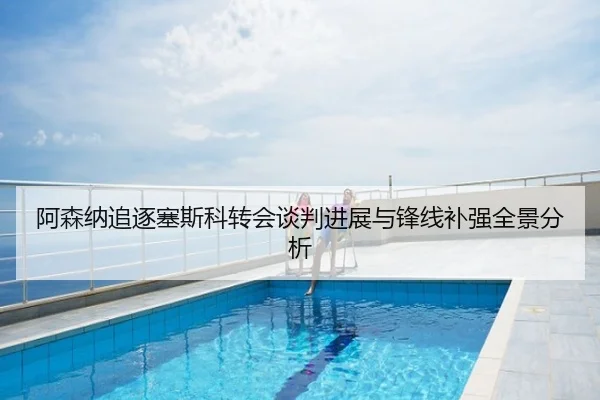阿森纳追逐塞斯科转会谈判进展与锋线补强全景分析